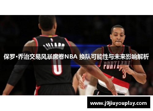 保罗·乔治交易风暴席卷NBA 换队可能性与未来影响解析