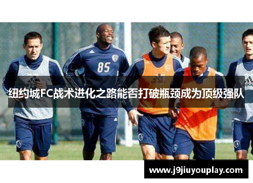 纽约城FC战术进化之路能否打破瓶颈成为顶级强队