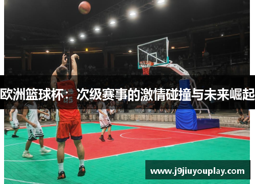 欧洲篮球杯：次级赛事的激情碰撞与未来崛起