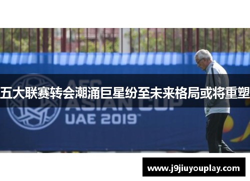 五大联赛转会潮涌巨星纷至未来格局或将重塑