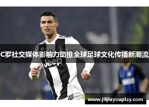 C罗社交媒体影响力助推全球足球文化传播新潮流