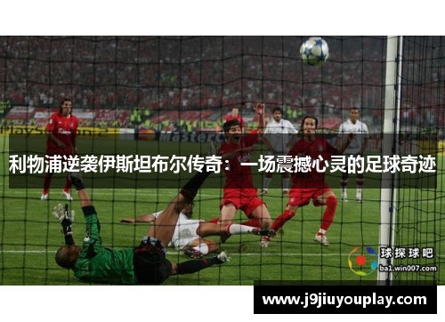 利物浦逆袭伊斯坦布尔传奇：一场震撼心灵的足球奇迹